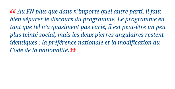 Au FN plus que dans n'importe quel autre parti, il faut bien séparer le discours du programme. Le programme en tant que tel n'a quasiment pas varié, il est peut-être un peu plus teinté social, mais les deux pierres angulaires restent identiques : la préférence nationale et la modification du Code de la nationalité. Sylvain Crépon, politologue et auteur de Enquête au cœur du nouveau Front national (2012, Nouveaux mondes éditions)