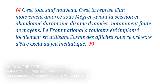 C'est tout sauf nouveau. C'est la reprise d'un mouvement amorcé sous Mégret, avant la scission et abandonné durant une dizaine d'années, notamment faute de moyens. Le Front national a toujours été implanté localement en utilisant l'arme des affiches sous ce prétexte d'être exclu du jeu médiatique. Alexandre Dézé, auteur de l'ouvrage Le Front national, à la conquête du pouvoir ? (2012, Armand Colin)