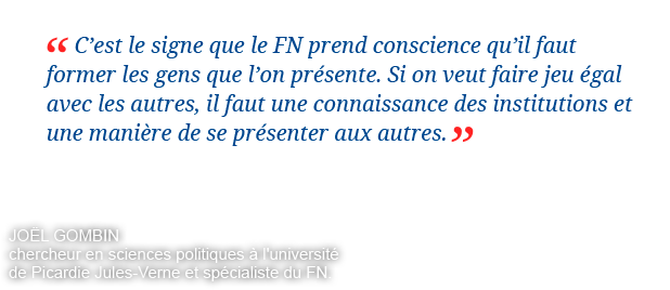 C'est le signe que le FN prend conscience qu'il faut former les gens que l'on présente. Si on veut faire jeu égal avec les autres, il faut une connaissance des institutions et une manière de se présenter aux autres. Joël Gombin chercheur en sciences politiques à l'université de Picardie Jules-Verne et spécialiste du FN.